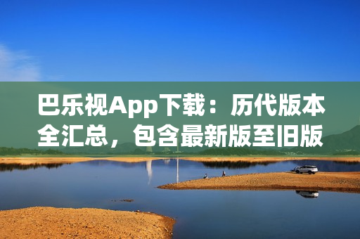 巴樂視App下載：歷代版本全匯總，包含最新版至舊版，方便用戶選擇最適合自己的版本