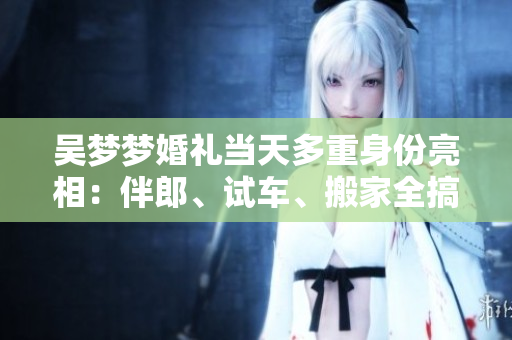 吳夢(mèng)夢(mèng)婚禮當(dāng)天多重身份亮相：伴郎、試車、搬家全搞定