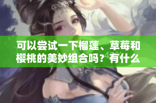 可以嘗試一下榴蓮、草莓和櫻桃的美妙組合嗎？有什么注意事項呢？