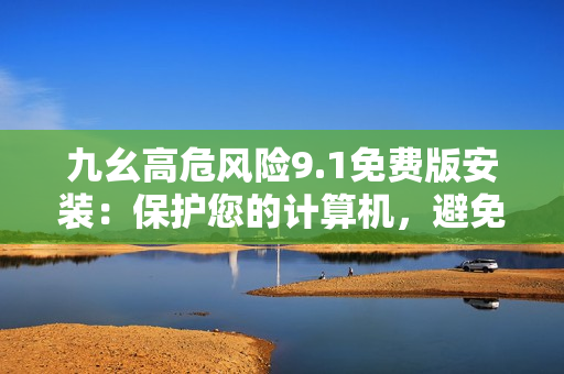 九幺高危風險9.1免費版安裝：保護您的計算機，避免風險！