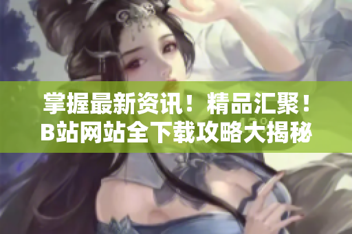 掌握最新資訊！精品匯聚！B站網站全下載攻略大揭秘