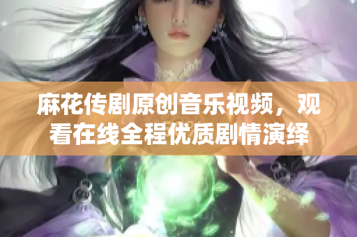 麻花傳劇原創(chuàng)音樂視頻，觀看在線全程優(yōu)質(zhì)劇情演繹
