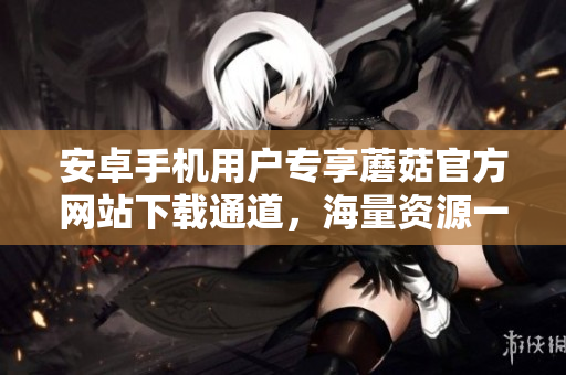 安卓手機(jī)用戶(hù)專(zhuān)享蘑菇官方網(wǎng)站下載通道，海量資源一鍵獲取