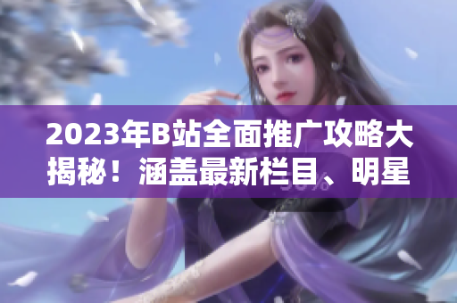 2023年B站全面推廣攻略大揭秘！涵蓋最新欄目、明星合作、原創(chuàng)內(nèi)容發(fā)布等詳盡攻略