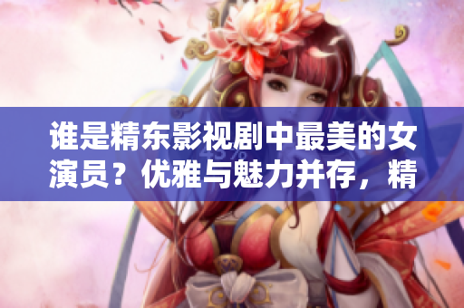 誰是精東影視劇中最美的女演員？優(yōu)雅與魅力并存，精湛演技令人傾倒