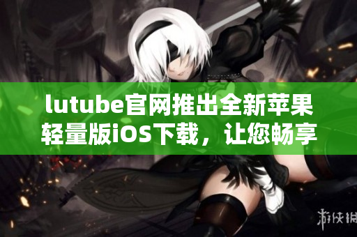 lutube官網(wǎng)推出全新蘋果輕量版iOS下載，讓您暢享清新體驗