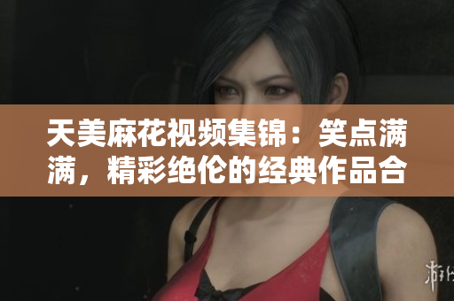 天美麻花視頻集錦：笑點滿滿，精彩絕倫的經(jīng)典作品合集