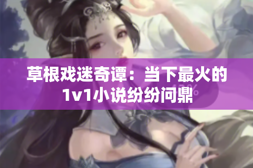 草根戲迷奇譚：當(dāng)下最火的1v1小說紛紛問鼎