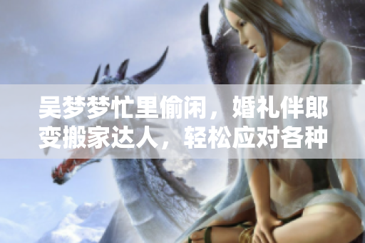 吳夢夢忙里偷閑，婚禮伴郎變搬家達(dá)人，輕松應(yīng)對各種場合，網(wǎng)友點贊稱贊！