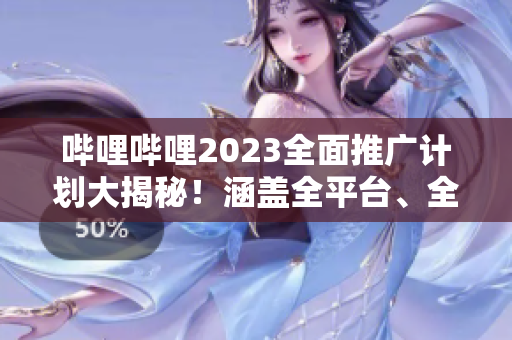 嗶哩嗶哩2023全面推廣計(jì)劃大揭秘！涵蓋全平臺(tái)、全內(nèi)容的宣傳策略詳解
