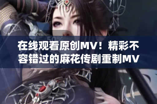 在線觀看原創(chuàng)MV！精彩不容錯過的麻花傳劇重制MV，搶先感受全新演繹