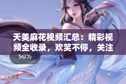 天美麻花視頻匯總：精彩視頻全收錄，歡笑不停，關注天美麻花，快樂源源不斷