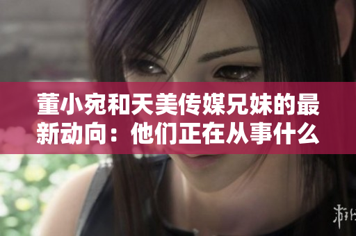 董小宛和天美傳媒兄妹的最新動向：他們正在從事什么工作？
