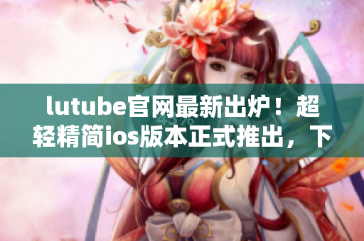 lutube官網(wǎng)最新出爐！超輕精簡(jiǎn)ios版本正式推出，下載暢享高品質(zhì)觀影新體驗(yàn)