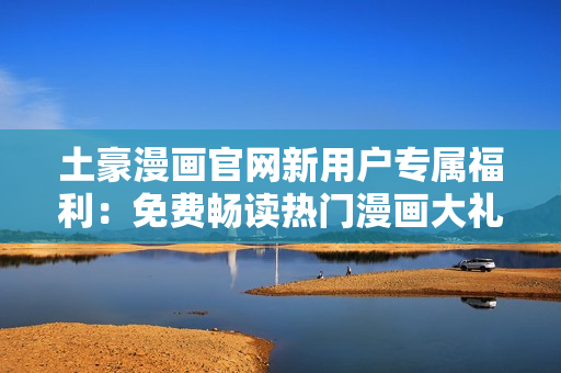 土豪漫畫官網(wǎng)新用戶專屬福利：免費(fèi)暢讀熱門漫畫大禮包