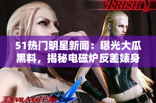 51熱門明星新聞：曝光大瓜黑料，揭秘電磁爐反差婊身段