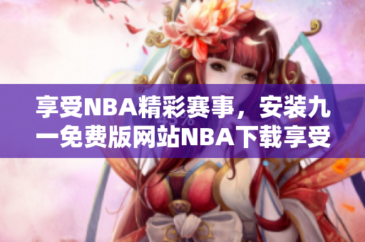 享受NBA精彩賽事，安裝九一免費(fèi)版網(wǎng)站NBA下載享受免費(fèi)服務(wù)