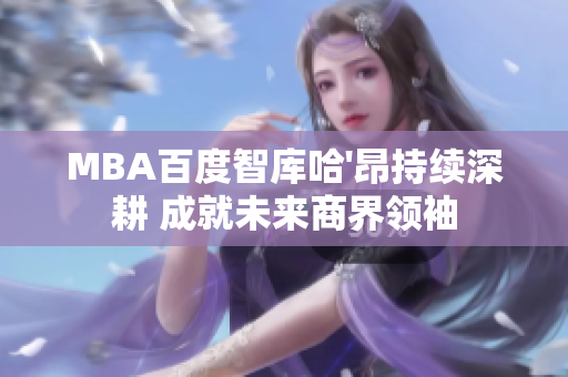 MBA百度智庫哈'昂持續(xù)深耕 成就未來商界領(lǐng)袖