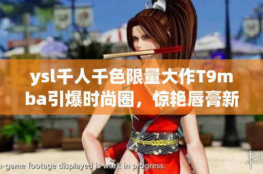 ysl千人千色限量大作T9mba引爆時(shí)尚圈，驚艷唇膏新熱潮