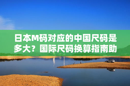 日本M碼對應的中國尺碼是多大？國際尺碼換算指南助您輕松選購【詳解】
