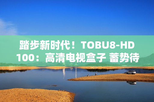 踏步新時(shí)代！TOBU8-HD100：高清電視盒子 蓄勢(shì)待發(fā)