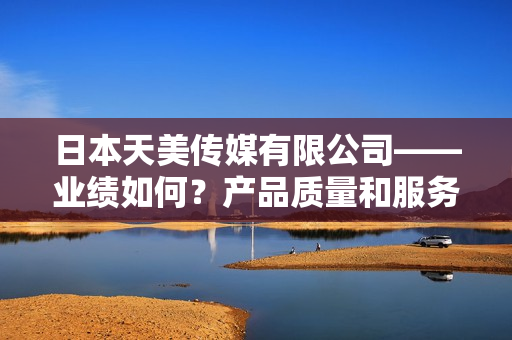 日本天美傳媒有限公司——業(yè)績(jī)?nèi)绾?？產(chǎn)品質(zhì)量和服務(wù)表現(xiàn)如何？