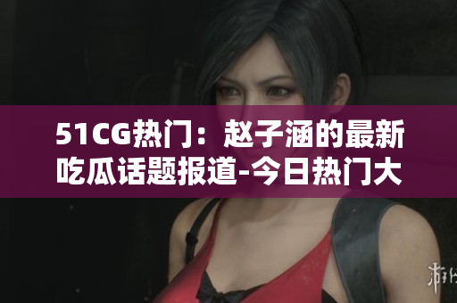 51CG熱門：趙子涵的最新吃瓜話題報道-今日熱門大瓜