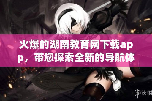 火爆的湖南教育網(wǎng)下載app，帶您探索全新的導(dǎo)航體驗(yàn)