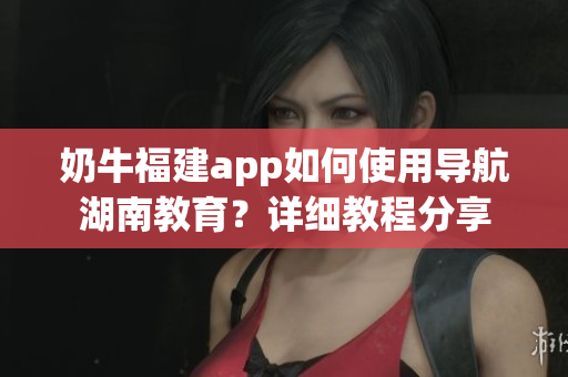 奶牛福建app如何使用導(dǎo)航湖南教育？詳細(xì)教程分享