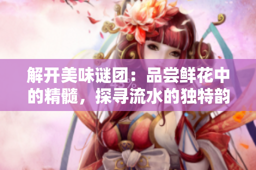 解開美味謎團(tuán)：品嘗鮮花中的精髓，探尋流水的獨特韻味