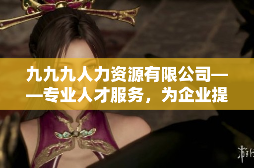 九九九人力資源有限公司——專業(yè)人才服務(wù)，為企業(yè)提供優(yōu)質(zhì)招聘解決方案