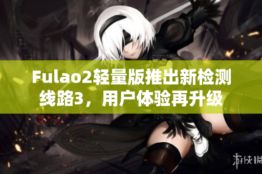 Fulao2輕量版推出新檢測線路3，用戶體驗(yàn)再升級