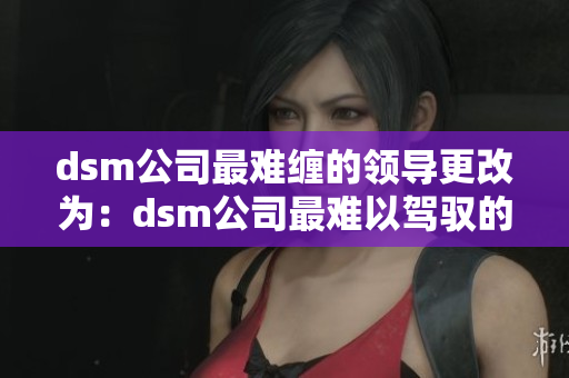 dsm公司最難纏的領(lǐng)導(dǎo)更改為：dsm公司最難以駕馭的上司。