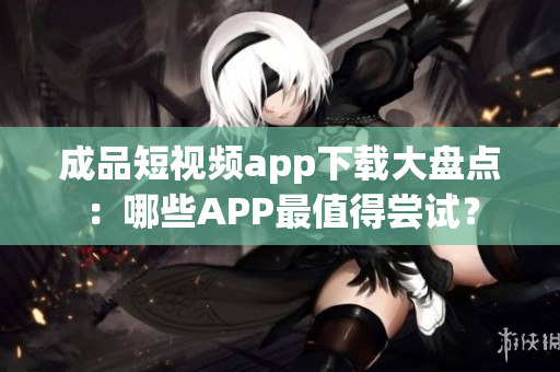 成品短視頻app下載大盤點(diǎn)：哪些APP最值得嘗試？