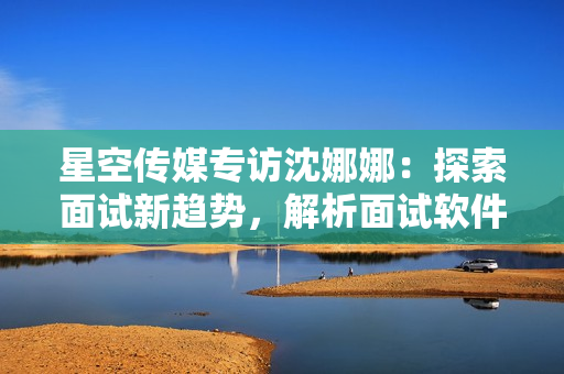 星空傳媒專訪沈娜娜：探索面試新趨勢，解析面試軟件功能