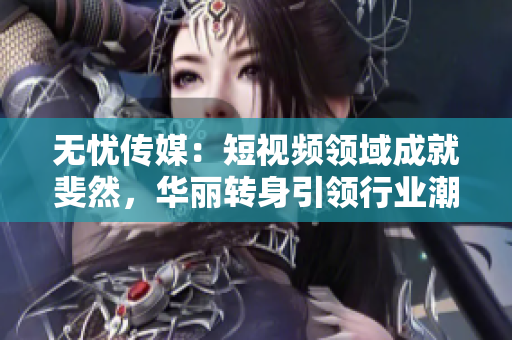 無憂傳媒：短視頻領(lǐng)域成就斐然，華麗轉(zhuǎn)身引領(lǐng)行業(yè)潮流