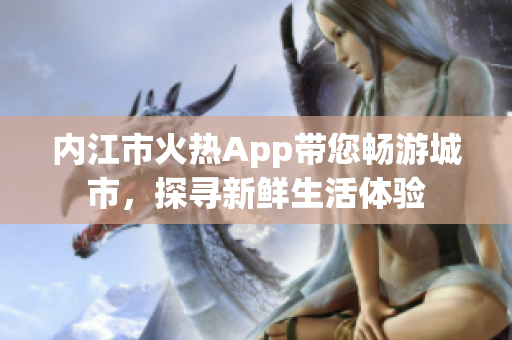 內(nèi)江市火熱App帶您暢游城市，探尋新鮮生活體驗