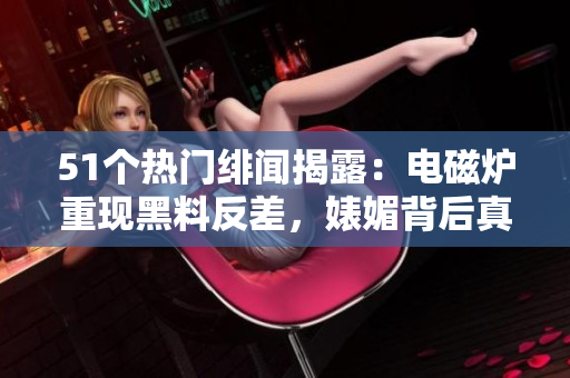 51個(gè)熱門緋聞揭露：電磁爐重現(xiàn)黑料反差，婊媚背后真相大揭秘