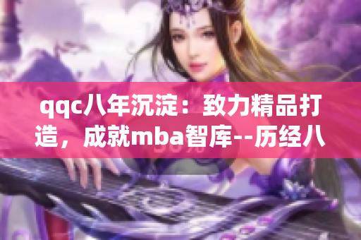 qqc八年沉淀：致力精品打造，成就mba智庫--歷經(jīng)八載積淀，致力精品，成就mba智庫