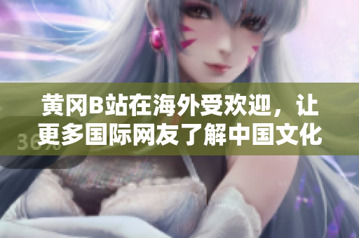 黃岡B站在海外受歡迎，讓更多國(guó)際網(wǎng)友了解中國(guó)文化和生活方式