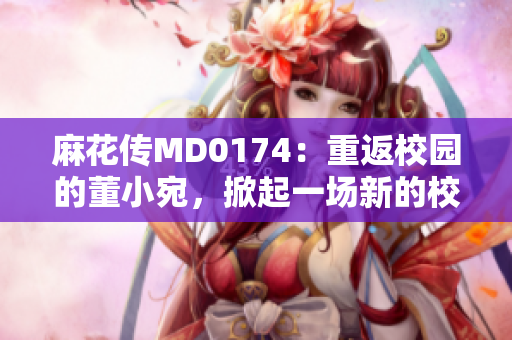 麻花傳MD0174：重返校園的董小宛，掀起一場新的校園熱潮