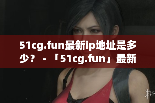51cg.fun最新ip地址是多少？ - 「51cg.fun」最新IP地址究竟在哪里？