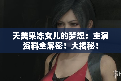 天美果凍女兒的夢想：主演資料全解密！大揭秘！
