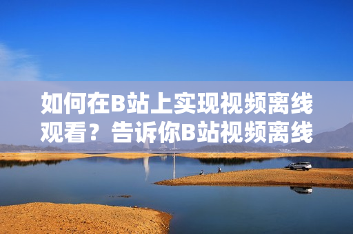 如何在B站上實現(xiàn)視頻離線觀看？告訴你B站視頻離線觀看的方法