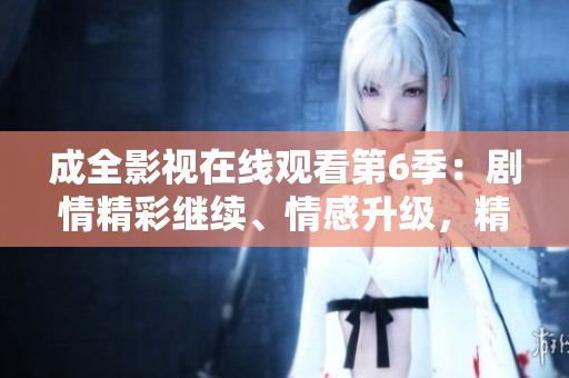 成全影視在線觀看第6季：劇情精彩繼續(xù)、情感升級，精彩內(nèi)容不容錯(cuò)過!