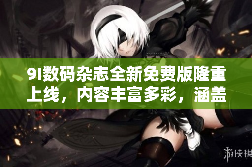 9I數(shù)碼雜志全新免費(fèi)版隆重上線，內(nèi)容豐富多彩，涵蓋科技、時(shí)尚、生活等方方面面