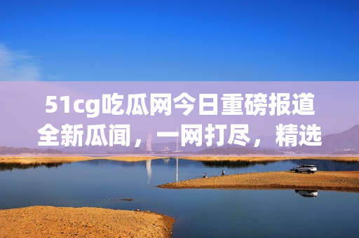 51cg吃瓜網(wǎng)今日重磅報(bào)道全新瓜聞，一網(wǎng)打盡，精選美股動(dòng)態(tài)火熱揭秘