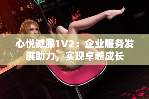 心悅誠服1V2：企業(yè)服務(wù)發(fā)展助力，實(shí)現(xiàn)卓越成長