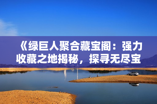 《綠巨人聚合藏寶閣：強(qiáng)力收藏之地揭秘，探尋無(wú)盡寶藏的奧秘》