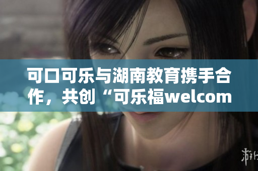 可口可樂(lè)與湖南教育攜手合作，共創(chuàng)“可樂(lè)福welcome湖南”教育新篇章